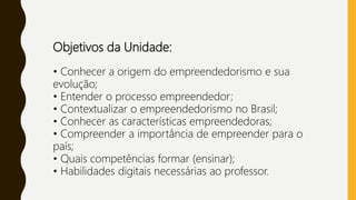 Objetivos da Unidade:
• Conhecer a origem do empreendedorismo e sua
evolução;
• Entender o processo empreendedor;
• Contextualizar o empreendedorismo no Brasil;
• Conhecer as características empreendedoras;
• Compreender a importância de empreender para o
país;
• Quais competências formar (ensinar);
• Habilidades digitais necessárias ao professor.
 