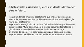 8 habilidades essenciais que os estudantes devem ter
para o futuro:
Houve um tempo em que a escola tinha que ensinar pouco para os
alunos: ler, escrever, resolver problemas matemáticos – e isso já exigia
muito dos professores.
Hoje em dia, essas já não são mais as únicas habilidades que devem ser
desenvolvidas. Muita coisa mudou, o mundo está mais tecnológico e
globalizado, e a escola deve acompanhá-lo nessa mudança.
Os alunos de hoje devem estar preparados para esse novo mundo.
Aqui estão oito habilidades que vão ajudar os estudantes no futuro!
 