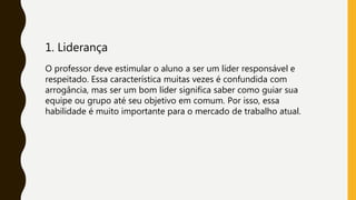 1. Liderança
O professor deve estimular o aluno a ser um líder responsável e
respeitado. Essa característica muitas vezes é confundida com
arrogância, mas ser um bom líder significa saber como guiar sua
equipe ou grupo até seu objetivo em comum. Por isso, essa
habilidade é muito importante para o mercado de trabalho atual.
 