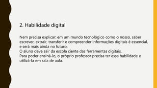 2. Habilidade digital
Nem precisa explicar: em um mundo tecnológico como o nosso, saber
escrever, extrair, transferir e compreender informações digitais é essencial,
e será mais ainda no futuro.
O aluno deve sair da escola ciente das ferramentas digitais.
Para poder ensiná-lo, o próprio professor precisa ter essa habilidade e
utilizá-la em sala de aula.
 