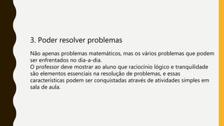 3. Poder resolver problemas
Não apenas problemas matemáticos, mas os vários problemas que podem
ser enfrentados no dia-a-dia.
O professor deve mostrar ao aluno que raciocínio lógico e tranquilidade
são elementos essenciais na resolução de problemas, e essas
características podem ser conquistadas através de atividades simples em
sala de aula.
 