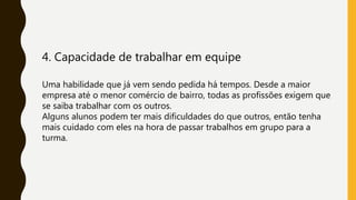 4. Capacidade de trabalhar em equipe
Uma habilidade que já vem sendo pedida há tempos. Desde a maior
empresa até o menor comércio de bairro, todas as profissões exigem que
se saiba trabalhar com os outros.
Alguns alunos podem ter mais dificuldades do que outros, então tenha
mais cuidado com eles na hora de passar trabalhos em grupo para a
turma.
 