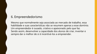6. Empreendedorismo
Mesmo que normalmente seja associada ao mercado de trabalho, essa
habilidade e suas características não se resumem apenas a esse domínio.
Um empreendedor é ousado, criativo e apaixonado pelo que faz.
Sendo assim, desenvolver a capacidade dos alunos de criar, inventar e
sempre dar o melhor de si é incentivá-los a empreender.
 