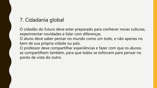 7. Cidadania global
O cidadão do futuro deve estar preparado para conhecer novas culturas,
experimentar novidades e lidar com diferenças.
O aluno deve saber pensar no mundo como um todo, e não apenas no
bem de sua própria cidade ou país.
O professor deve compartilhar experiências e fazer com que os alunos
as compartilhem também, para que todos se esforcem para pensar no
ponto de vista do outro.
 