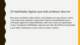 10 Habilidades digitais que todo professor deve ter
Para que o professor saiba utilizar a tecnologia com seus alunos, tornar
suas aulas mais atraentes e aproveitar todas as possibilidades que a
revolução digital tem disponibilizado, além dos cursos de capacitação
usuais, há algumas habilidades especiais que não são difíceis de aprender,
e que farão a diferença no dia-a-dia em classe. Confira:
 