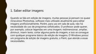 1. Saber editar imagens
Quando se fala em edição de imagens, muitas pessoas já pensam no quase
miraculoso Photoshop, software mais utilizado atualmente para editar
imagens profissionalmente. Porém, para uso em sala de aula, não há
necessidade do uso de programas sofisticados. O professor pode querer,
por exemplo, colocar legendas em uma imagem; redimensionar, ampliar,
diminuir, inserir texto, cortar alguma parte da imagem, e isso se consegue
com qualquer programa básico de edição de imagens. O Windows possui
um programa de edição de imagens gratuito, o Paint, que atende a essas
necessidades.
 