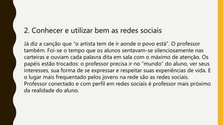 2. Conhecer e utilizar bem as redes sociais
Já diz a canção que “o artista tem de ir aonde o povo está”. O professor
também. Foi-se o tempo que os alunos sentavam-se silenciosamente nas
carteiras e ouviam cada palavra dita em sala com o máximo de atenção. Os
papéis estão trocados: o professor precisa ir no “mundo” do aluno, ver seus
interesses, sua forma de se expressar e respeitar suas experiências de vida. E
o lugar mais frequentado pelos jovens na rede são as redes sociais.
Professor conectado e com perfil em redes sociais é professor mais próximo
da realidade do aluno.
 