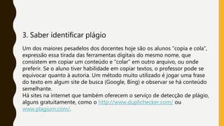 3. Saber identificar plágio
Um dos maiores pesadelos dos docentes hoje são os alunos “copia e cola”,
expressão essa tirada das ferramentas digitais do mesmo nome, que
consistem em copiar um conteúdo e “colar” em outro arquivo, ou onde
preferir. Se o aluno tiver habilidade em copiar textos, o professor pode se
equivocar quanto à autoria. Um método muito utilizado é jogar uma frase
do texto em algum site de busca (Google, Bing) e observar se há conteúdo
semelhante.
Há sites na internet que também oferecem o serviço de detecção de plágio,
alguns gratuitamente, como o http://www.duplichecker.com/ ou
www.plagium.com/.
 