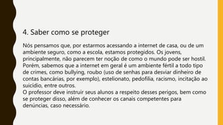 4. Saber como se proteger
Nós pensamos que, por estarmos acessando a internet de casa, ou de um
ambiente seguro, como a escola, estamos protegidos. Os jovens,
principalmente, não parecem ter noção de como o mundo pode ser hostil.
Porém, sabemos que a internet em geral é um ambiente fértil a todo tipo
de crimes, como bullying, roubo (uso de senhas para desviar dinheiro de
contas bancárias, por exemplo), estelionato, pedofilia, racismo, incitação ao
suicídio, entre outros.
O professor deve instruir seus alunos a respeito desses perigos, bem como
se proteger disso, além de conhecer os canais competentes para
denúncias, caso necessário.
 