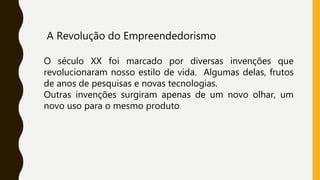 A Revolução do Empreendedorismo
O século XX foi marcado por diversas invenções que
revolucionaram nosso estilo de vida. Algumas delas, frutos
de anos de pesquisas e novas tecnologias.
Outras invenções surgiram apenas de um novo olhar, um
novo uso para o mesmo produto.
 