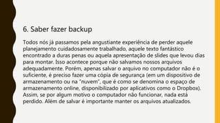 6. Saber fazer backup
Todos nós já passamos pela angustiante experiência de perder aquele
planejamento cuidadosamente trabalhado, aquele texto fantástico
encontrado a duras penas ou aquela apresentação de slides que levou dias
para montar. Isso acontece porque não salvamos nossos arquivos
adequadamente. Porém, apenas salvar o arquivo no computador não é o
suficiente, é preciso fazer uma cópia de segurança (em um dispositivo de
armazenamento ou na “nuvem”, que é como se denomina o espaço de
armazenamento online, disponibilizado por aplicativos como o Dropbox).
Assim, se por algum motivo o computador não funcionar, nada está
perdido. Além de salvar é importante manter os arquivos atualizados.
 