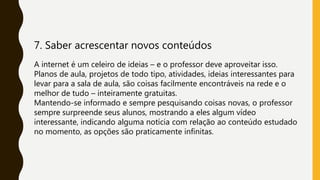 7. Saber acrescentar novos conteúdos
A internet é um celeiro de ideias – e o professor deve aproveitar isso.
Planos de aula, projetos de todo tipo, atividades, ideias interessantes para
levar para a sala de aula, são coisas facilmente encontráveis na rede e o
melhor de tudo – inteiramente gratuitas.
Mantendo-se informado e sempre pesquisando coisas novas, o professor
sempre surpreende seus alunos, mostrando a eles algum vídeo
interessante, indicando alguma notícia com relação ao conteúdo estudado
no momento, as opções são praticamente infinitas.
 