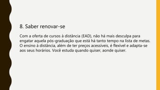 8. Saber renovar-se
Com a oferta de cursos à distância (EAD), não há mais desculpa para
engatar aquela pós-graduação que está há tanto tempo na lista de metas.
O ensino à distância, além de ter preços acessíveis, é flexível e adapta-se
aos seus horários. Você estuda quando quiser, aonde quiser.
 