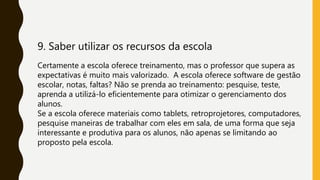 9. Saber utilizar os recursos da escola
Certamente a escola oferece treinamento, mas o professor que supera as
expectativas é muito mais valorizado. A escola oferece software de gestão
escolar, notas, faltas? Não se prenda ao treinamento: pesquise, teste,
aprenda a utilizá-lo eficientemente para otimizar o gerenciamento dos
alunos.
Se a escola oferece materiais como tablets, retroprojetores, computadores,
pesquise maneiras de trabalhar com eles em sala, de uma forma que seja
interessante e produtiva para os alunos, não apenas se limitando ao
proposto pela escola.
 