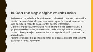 10. Saber criar blogs e páginas em redes sociais
Assim como na sala de aula, na internet o aluno não quer ser consumidor
passivo de conteúdos: ele quer criar coisas, quer fazer ouvir sua voz, dar
suas opiniões a respeito dos assuntos que lhe interessem.
O professor pode ajudar o aluno nisso, criando blogs colaborativos, e
grupos em redes sociais, onde o aluno pode interagir com os demais,
postar coisas que sejam interessantes e ser agente ativo do processo de
aprendizado.
Podem ser criados blogs e fóruns (listas de discussão) sobre praticamente
qualquer assunto. Aproveite!
 
