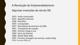 A Revolução do Empreendedorismo
Algumas invenções do século XX:
1903: Avião motorizado
1923: Aparelho televisor
1928: Penicilina
1943: Computador
1947: Descoberta da estrutura do DNA
1967: Transplante de coração
1969: Homem chega à Lua
1969: Início da Internet
1989: World Wide Web
1997: Primeira clonagem de animais: ovelha Dolly
FONTE: Dornelas (2008, p.6)
 
