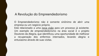 A Revolução do Empreendedorismo
O Empreendedorismo não é somente sinônimo de abrir uma
empresa ou um negócio próprio.
Está relacionado a uma nova visão para um processo já existente.
Um exemplo de empreendedorismo na área social é o projeto
Doutores da Alegria, que identificou uma oportunidade de melhorar
a recuperação dos enfermos internados, levando alegria e
entusiasmo através de suas visitas.
 
