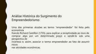 Análise Histórica do Surgimento do
Empreendedorismo
Uma das primeiras alusões ao termo “empreendedor” foi feita pelo
economista
francês Richard Cantillon (1755), para explicar a receptividade ao risco de
comprar algo por um determinado preço e vendê-lo sob uma
perspectiva de
incerteza e, assim, associar o termo empreendedor ao fato de assumir
riscos
nas atividades econômicas.
 