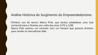 Análise Histórica do Surgimento do Empreendedorismo
Primeiro uso do termo: Marco Polo, que tentou estabelecer uma rota
comercial para o Oriente, por volta dos anos 1270 a 1290.
Marco Polo assinou um contrato com um homem que possuía dinheiro
para vender as mercadorias dele.
 