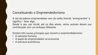 Conceituando o Empreendedorismo
A raiz da palavra empreendedor vem do verbo francês “entreprendre” e
significa – fazer algo.
Desde o seu uso inicial, até os dias atuais, vários autores deram sua
contribuição com um enfoque diferente.
Existem três causas principais que movem o empreendedorismo:
• A natureza humana;
• O papel do empreendedor na economia;
• A estrutura econômica.
 