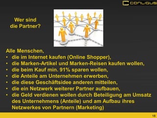 18 
Alle Menschen, 
•die im Internet kaufen (Online Shopper), 
•die Marken-Artikel und Marken-Reisen kaufen wollen, 
•die beim Kauf min. 91% sparen wollen, 
•die Anteile am Unternehmen erwerben, 
•die diese Geschäftsidee anderen mitteilen, 
•die ein Netzwerk weiterer Partner aufbauen, 
•die Geld verdienen wollen durch Beteiligung am Umsatz des Unternehmens (Anteile) und am Aufbau ihres Netzwerkes von Partnern (Marketing) 
Wer sind 
die Partner?  