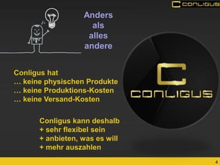 4 
Anders 
als 
alles andere 
Conligus hat 
… keine physischen Produkte 
… keine Produktions-Kosten 
… keine Versand-Kosten 
Conligus kann deshalb + sehr flexibel sein + anbieten, was es will + mehr auszahlen  