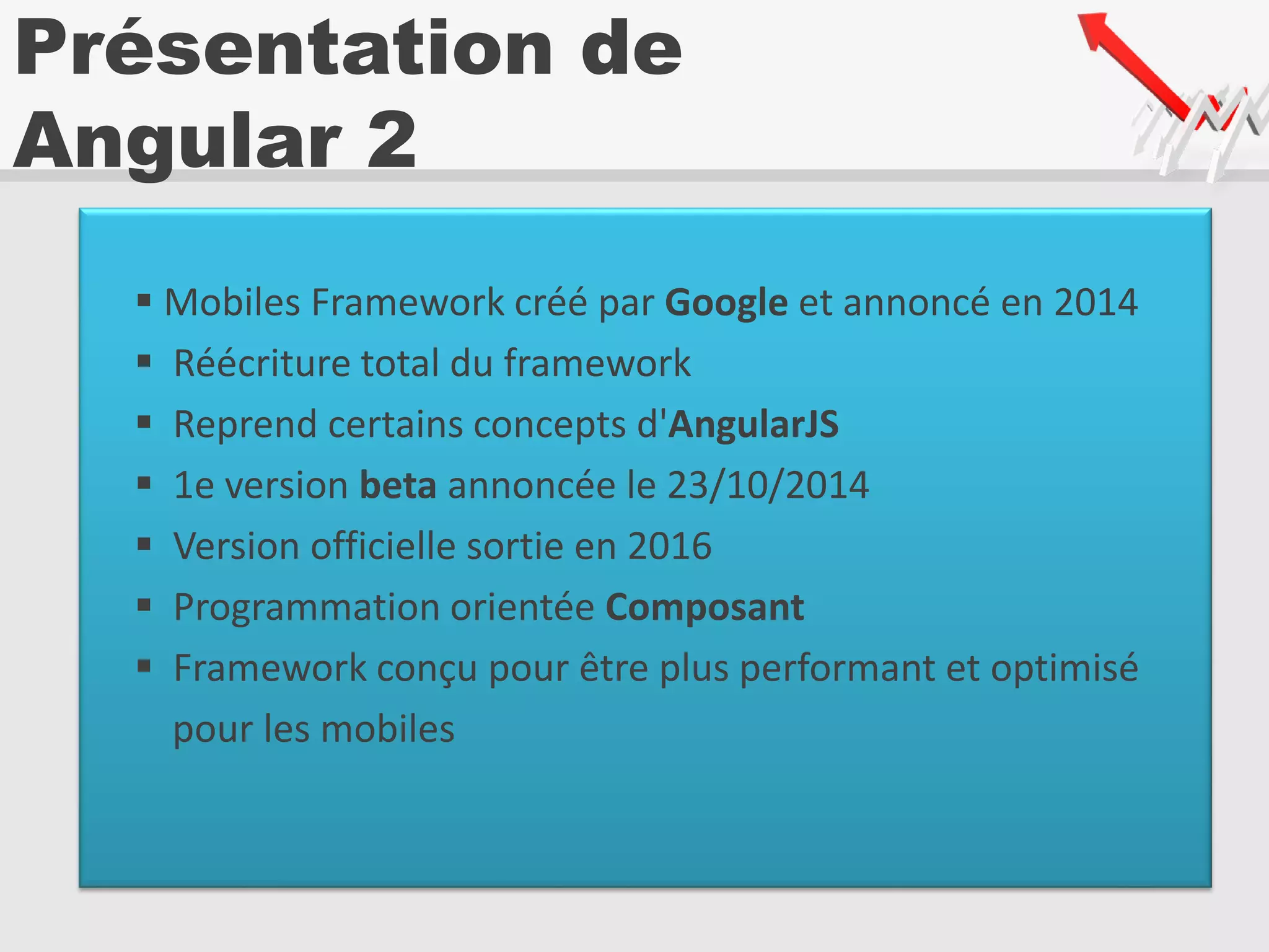 Présentation de
Angular 2
 Mobiles Framework créé par Google et annoncé en 2014
 Réécriture total du framework
 Reprend certains concepts d'AngularJS
 1e version beta annoncée le 23/10/2014
 Version officielle sortie en 2016
 Programmation orientée Composant
 Framework conçu pour être plus performant et optimisé
pour les mobiles
 