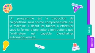 Un programme est la traduction de
l’algorithme sous forme compréhensible par
la machine. Il décrit les tâches à effectuer
sous la forme d’une suite d’instructions que
l’ordinateur est capable d’enchaîner
automatiquement.
Cours
Exercices
 