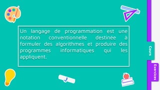 Cours
Exercices
Un langage de programmation est une
notation conventionnelle destinée à
formuler des algorithmes et produire des
programmes informatiques qui les
appliquent.
 