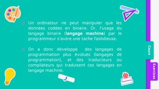 Un ordinateur ne peut manipuler que les
données codées en binaire. Or, l’usage du
langage binaire (langage machine) par le
programmeur s’avère une tache fastidieuse.
On a donc développé des langages de
programmation plus évolués (langages de
programmation), et des traducteurs ou
compilateurs qui traduisent ces langages en
langage machine.
Cours
Exercices
 