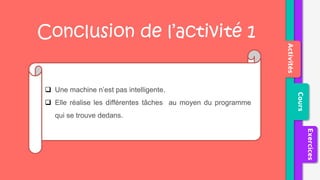 Activités
Cours
Exercices
 Une machine n’est pas intelligente.
 Elle réalise les différentes tâches au moyen du programme
qui se trouve dedans.
Conclusion de l’activité 1
 