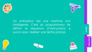 Un ordinateur est une machine non
intelligente. C’est au programmeur de
définir la séquence d’instructions à
suivre pour réaliser une tâche précise.
Cours
Exercices
 