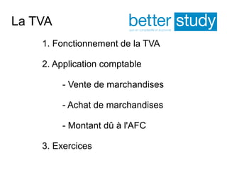 La TVA 
1. Fonctionnement de la TVA 
2. Application comptable 
- Vente de marchandises 
- Achat de marchandises 
- Montant dû à l'AFC 
3. Exercices 
 