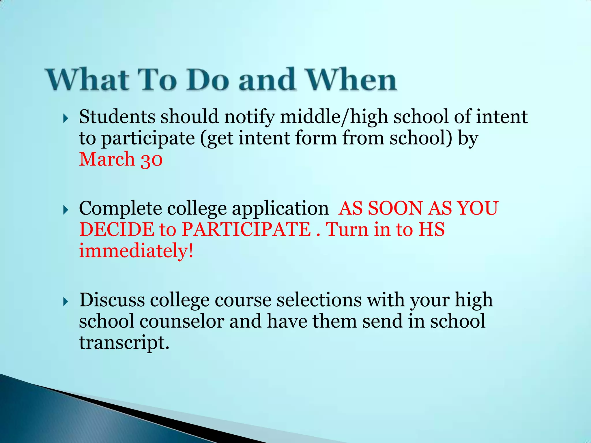    Students should notify middle/high school of intent
    to participate (get intent form from school) by
    March 30

   Complete college application AS SOON AS YOU
    DECIDE to PARTICIPATE . Turn in to HS
    immediately!

   Discuss college course selections with your high
    school counselor and have them send in school
    transcript.
 