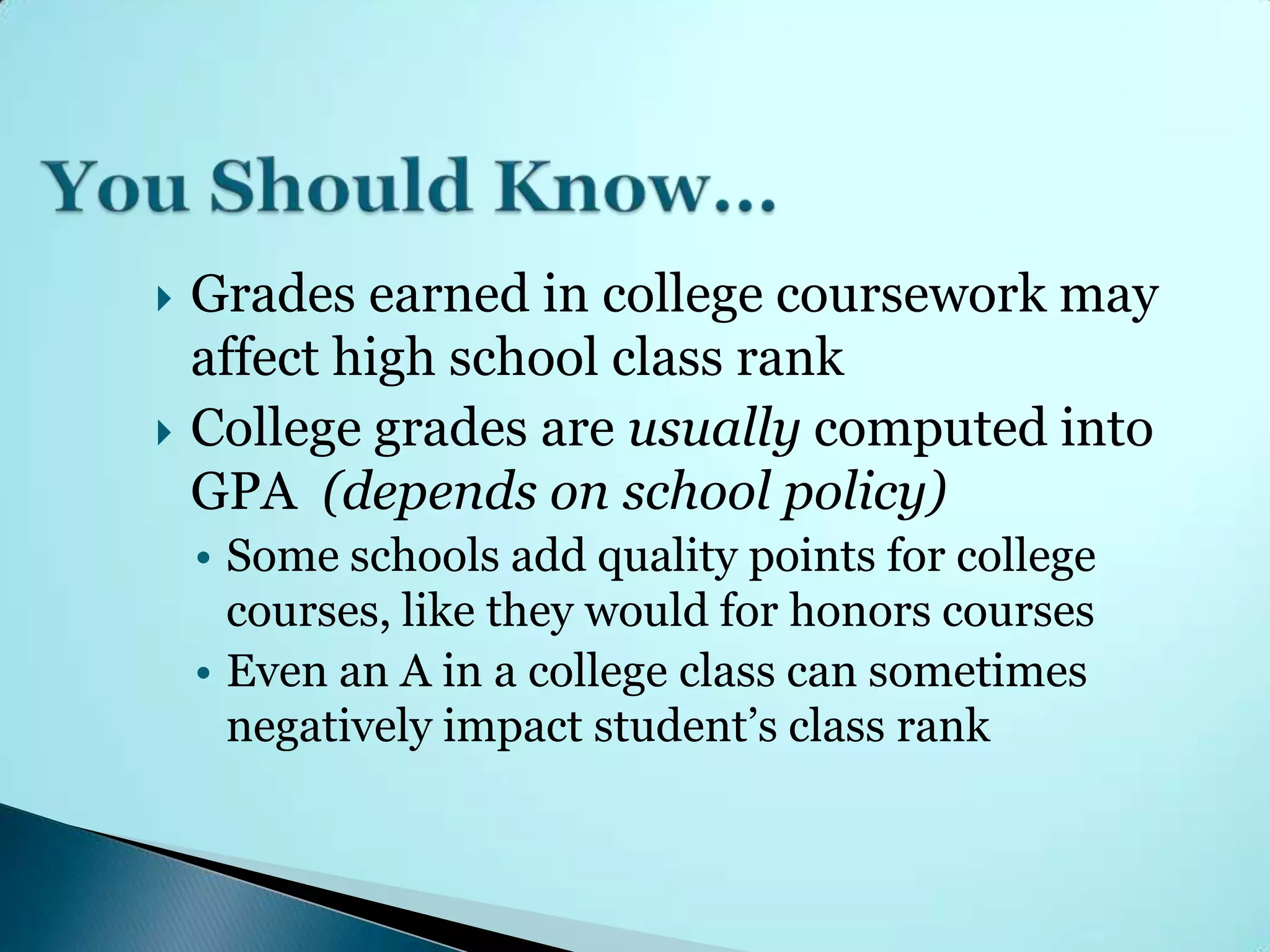    Grades earned in college coursework may
    affect high school class rank
   College grades are usually computed into
    GPA (depends on school policy)
    • Some schools add quality points for college
      courses, like they would for honors courses
    • Even an A in a college class can sometimes
      negatively impact student’s class rank
 