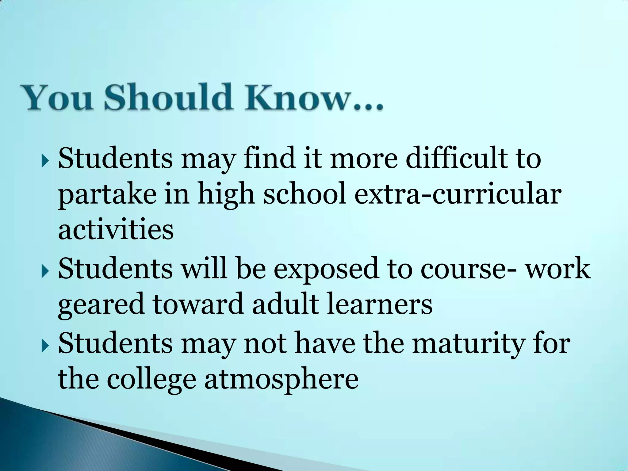  Students may find it more difficult to
  partake in high school extra-curricular
  activities
 Students will be exposed to course- work
  geared toward adult learners
 Students may not have the maturity for
  the college atmosphere
 
