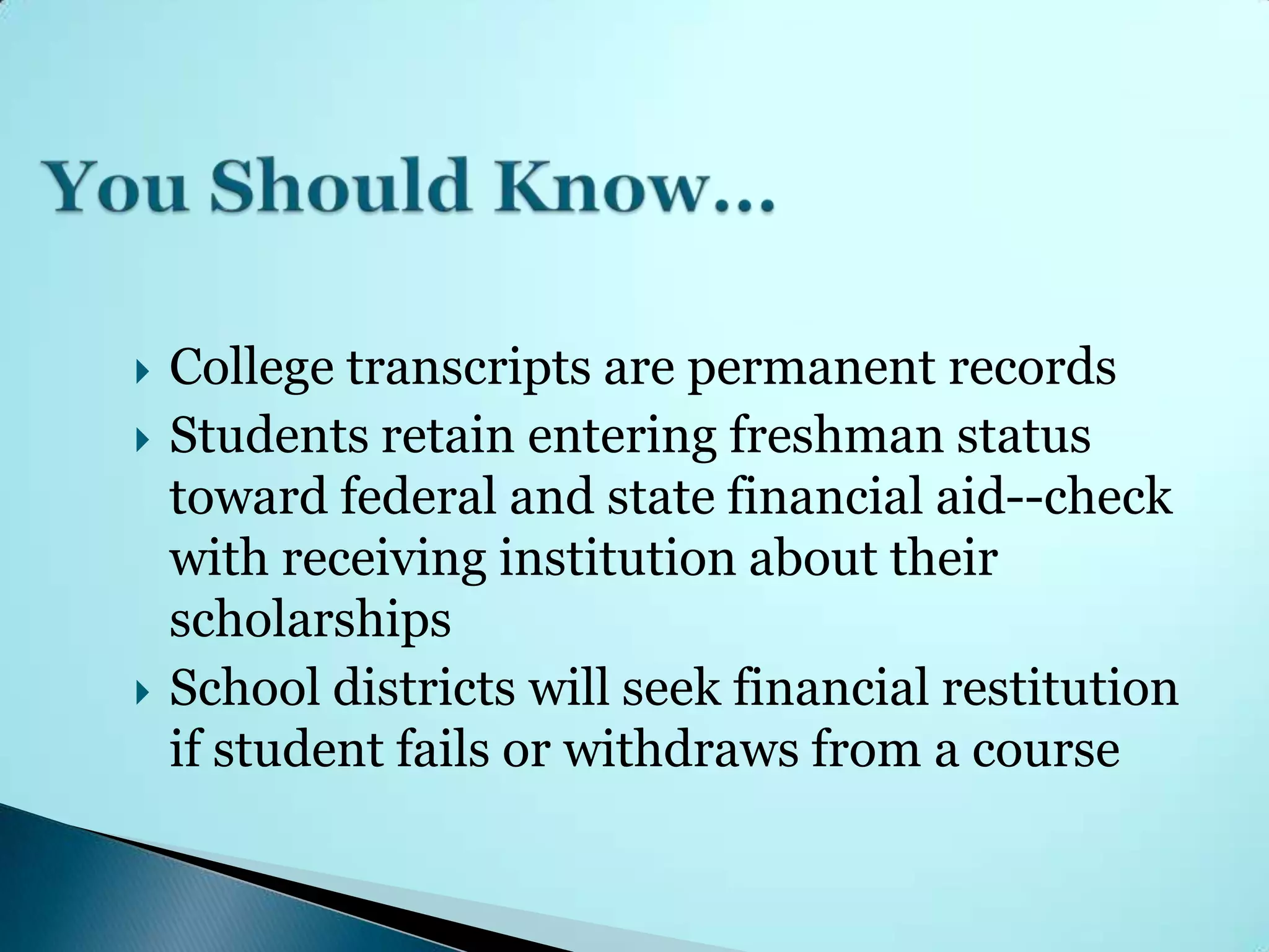    College transcripts are permanent records
   Students retain entering freshman status
    toward federal and state financial aid--check
    with receiving institution about their
    scholarships
   School districts will seek financial restitution
    if student fails or withdraws from a course
 