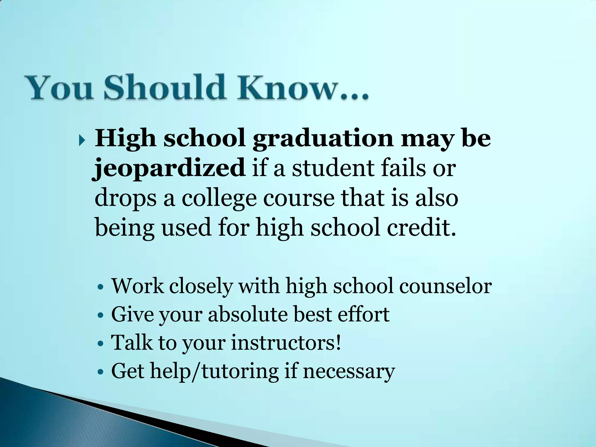    High school graduation may be
    jeopardized if a student fails or
    drops a college course that is also
    being used for high school credit.

    • Work closely with high school counselor
    • Give your absolute best effort
    • Talk to your instructors!
    • Get help/tutoring if necessary
 