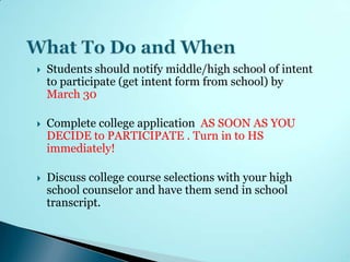    Students should notify middle/high school of intent
    to participate (get intent form from school) by
    March 30

   Complete college application AS SOON AS YOU
    DECIDE to PARTICIPATE . Turn in to HS
    immediately!

   Discuss college course selections with your high
    school counselor and have them send in school
    transcript.
 