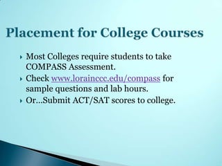    Most Colleges require students to take
    COMPASS Assessment.
   Check www.lorainccc.edu/compass for
    sample questions and lab hours.
   Or…Submit ACT/SAT scores to college.
 