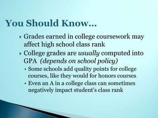    Grades earned in college coursework may
    affect high school class rank
   College grades are usually computed into
    GPA (depends on school policy)
    • Some schools add quality points for college
      courses, like they would for honors courses
    • Even an A in a college class can sometimes
      negatively impact student’s class rank
 