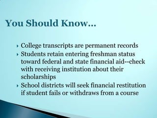    College transcripts are permanent records
   Students retain entering freshman status
    toward federal and state financial aid--check
    with receiving institution about their
    scholarships
   School districts will seek financial restitution
    if student fails or withdraws from a course
 