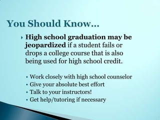    High school graduation may be
    jeopardized if a student fails or
    drops a college course that is also
    being used for high school credit.

    • Work closely with high school counselor
    • Give your absolute best effort
    • Talk to your instructors!
    • Get help/tutoring if necessary
 