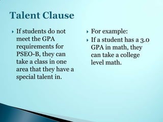    If students do not         For example:
    meet the GPA               If a student has a 3.0
    requirements for            GPA in math, they
    PSEO-B, they can            can take a college
    take a class in one         level math.
    area that they have a
    special talent in.
 