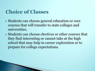    Students can choose general education or core
    courses that will transfer to state colleges and
    universities.
   Students can choose electives or other courses that
    they find interesting or cannot take at the high
    school that may help in career exploration or to
    prepare for college expectations.
 