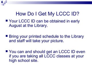 How Do I Get My LCCC ID?
   Your LCCC ID can be obtained in early
    August at the Library.

   Bring your printed schedule to the Library
    and staff will take your picture.

   You can and should get an LCCC ID even
    if you are taking all LCCC classes at your
    high school site.
 
