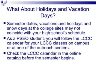 What About Holidays and Vacation
                Days?
 Semester dates, vacations and holidays and
  snow days at the college sites may not
  coincide with your high school’s schedule.
 As a PSEO student, you will follow the LCCC
  calendar for your LCCC classes on campus
  or at one of the outreach centers.
 Check the LCCC calendar in the online
  catalog before the semester begins.
 