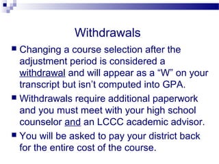 Withdrawals
 Changing a course selection after the
  adjustment period is considered a
  withdrawal and will appear as a “W” on your
  transcript but isn’t computed into GPA.
 Withdrawals require additional paperwork
  and you must meet with your high school
  counselor and an LCCC academic advisor.
 You will be asked to pay your district back
  for the entire cost of the course.
 