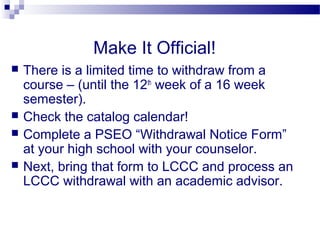 Make It Official!
   There is a limited time to withdraw from a
    course – (until the 12th week of a 16 week
    semester).
   Check the catalog calendar!
   Complete a PSEO “Withdrawal Notice Form”
    at your high school with your counselor.
   Next, bring that form to LCCC and process an
    LCCC withdrawal with an academic advisor.
 