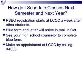 How do I Schedule Classes Next
      Semester and Next Year?
 PSEO registration starts at LCCC a week after
  other students.
 Blue form and letter will arrive in mail in Oct.
 See your high school counselor to complete
  blue form.
 Make an appointment at LCCC by calling
  X4033.
 